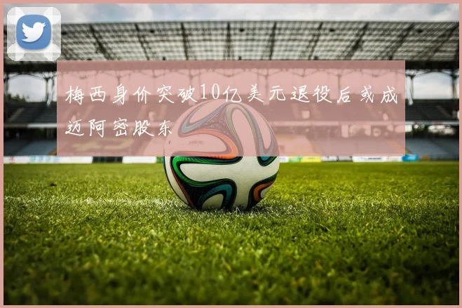 梅西身价突破10亿美元退役后或成迈阿密股东
