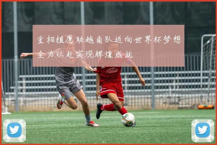 金相植愿助越南队迈向世界杯梦想全力以赴实现辉煌成就