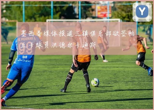墨西哥媒体报道三镇俱乐部欲签帕丘卡球员洪德尔卡迪斯