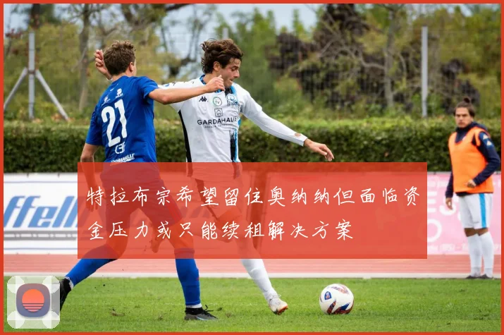 特拉布宗希望留住奥纳纳但面临资金压力或只能续租解决方案