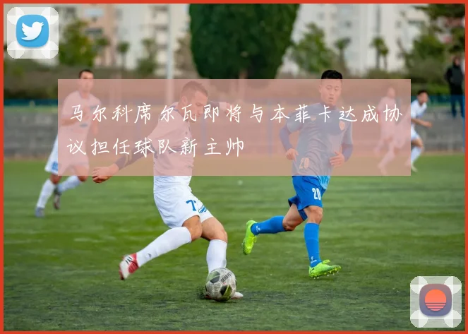 马尔科席尔瓦即将与本菲卡达成协议担任球队新主帅