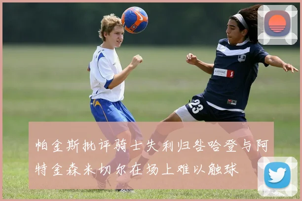 帕金斯批评骑士失利归咎哈登与阿特金森米切尔在场上难以触球