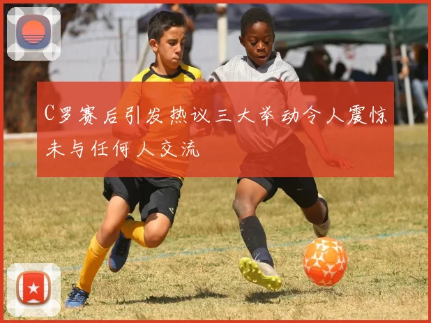 C罗赛后引发热议三大举动令人震惊未与任何人交流