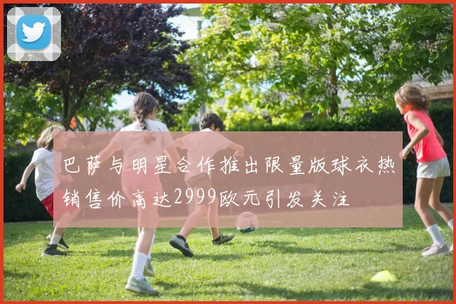 巴萨与明星合作推出限量版球衣热销售价高达2999欧元引发关注